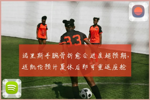 诺里斯手腕骨折愈合进度超预期，迈凯伦预计夏休后即可重返座舱