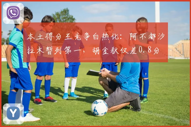 本土得分王竞争白热化：阿不都沙拉木暂列第一，胡金秋仅差0.8分
